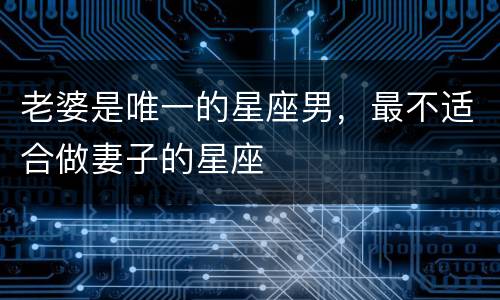 老婆是唯一的星座男，最不适合做妻子的星座