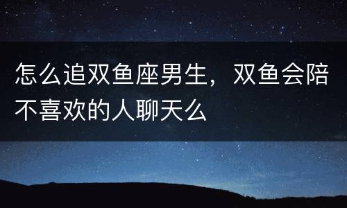 怎么追双鱼座男生，双鱼会陪不喜欢的人聊天么