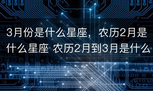 3月份是什么星座，农历2月是什么星座 农历2月到3月是什么星座