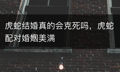 虎蛇结婚真的会克死吗，虎蛇配对婚姻美满