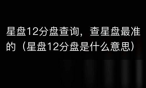 星盘12分盘查询，查星盘最准的（星盘12分盘是什么意思）