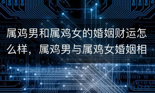 属鸡男和属鸡女的婚姻财运怎么样，属鸡男与属鸡女婚姻相配吗