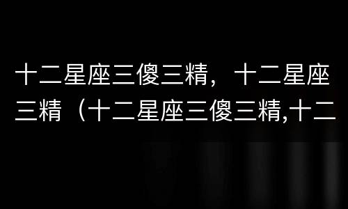 十二星座三傻三精，十二星座三精（十二星座三傻三精,十二星座三精指什么）