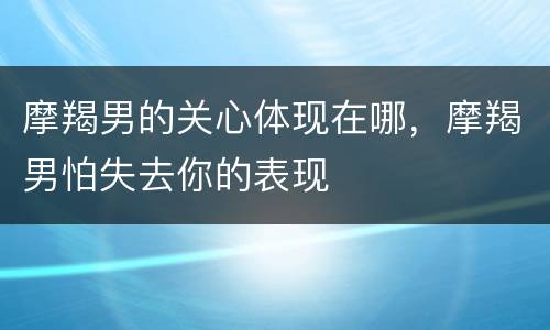 摩羯男的关心体现在哪，摩羯男怕失去你的表现