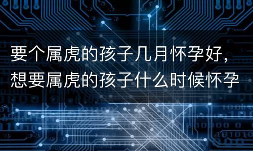 要个属虎的孩子几月怀孕好，想要属虎的孩子什么时候怀孕
