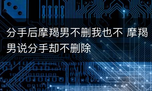 分手后摩羯男不删我也不 摩羯男说分手却不删除