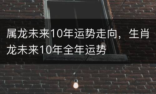 属龙未来10年运势走向，生肖龙未来10年全年运势