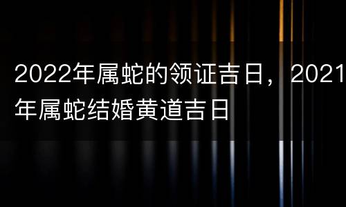 2022年属蛇的领证吉日，2021年属蛇结婚黄道吉日