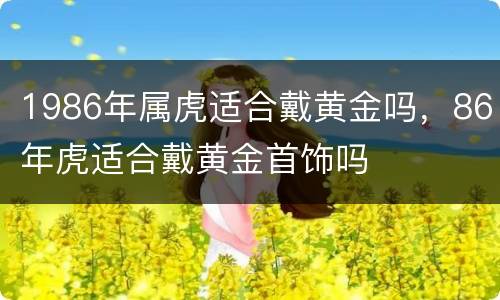 1986年属虎适合戴黄金吗，86年虎适合戴黄金首饰吗
