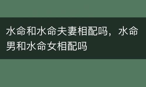 水命和水命夫妻相配吗，水命男和水命女相配吗