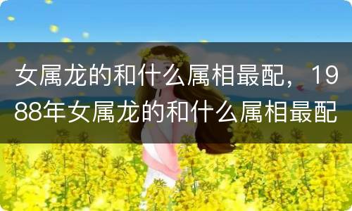 女属龙的和什么属相最配，1988年女属龙的和什么属相最配