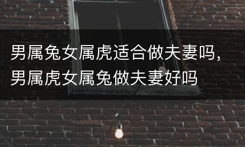 男属兔女属虎适合做夫妻吗，男属虎女属兔做夫妻好吗