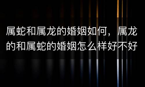 属蛇和属龙的婚姻如何，属龙的和属蛇的婚姻怎么样好不好