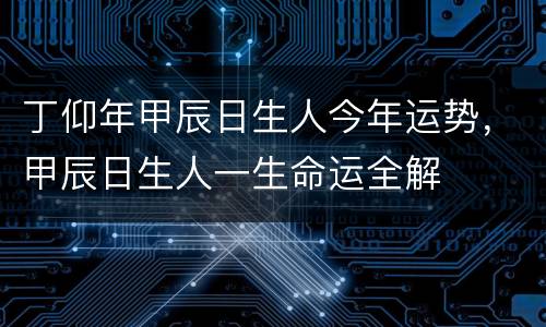 丁仰年甲辰日生人今年运势，甲辰日生人一生命运全解