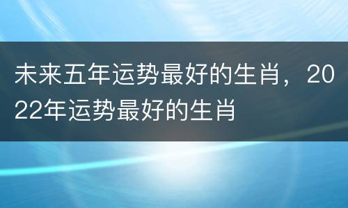 未来五年运势最好的生肖，2022年运势最好的生肖