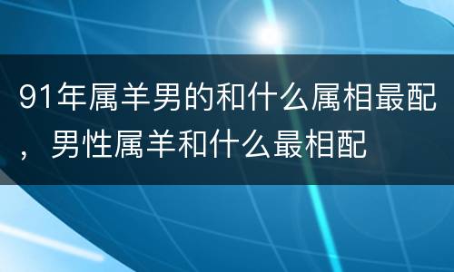 91年属羊男的和什么属相最配，男性属羊和什么最相配