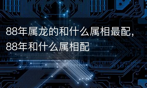 88年属龙的和什么属相最配，88年和什么属相配