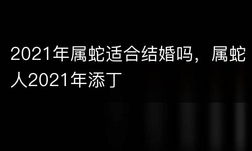 2021年属蛇适合结婚吗，属蛇人2021年添丁