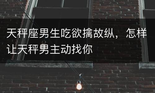 天秤座男生吃欲擒故纵，怎样让天秤男主动找你