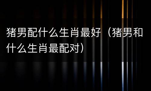 猪男配什么生肖最好（猪男和什么生肖最配对）