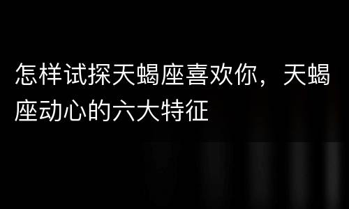 怎样试探天蝎座喜欢你，天蝎座动心的六大特征