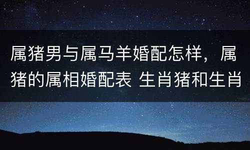 属猪男与属马羊婚配怎样，属猪的属相婚配表 生肖猪和生肖羊合适吗