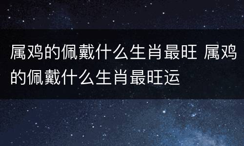 属鸡的佩戴什么生肖最旺 属鸡的佩戴什么生肖最旺运