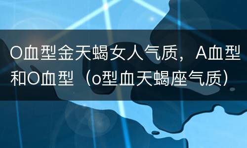 O血型金天蝎女人气质，A血型和O血型（o型血天蝎座气质）