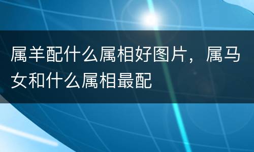 属羊配什么属相好图片，属马女和什么属相最配