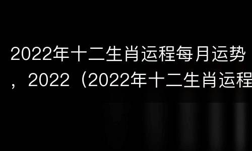 2022年十二生肖运程每月运势，2022（2022年十二生肖运程每月运势易安居）