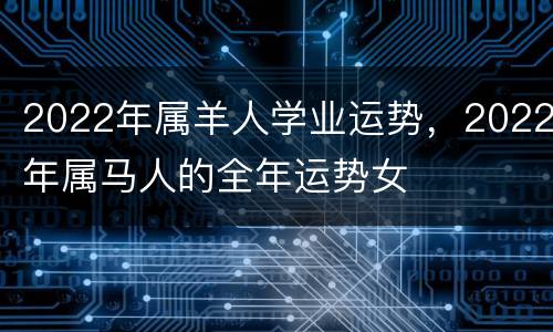 2022年属羊人学业运势，2022年属马人的全年运势女