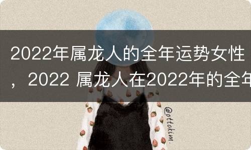 2022年属龙人的全年运势女性，2022 属龙人在2022年的全年运势女