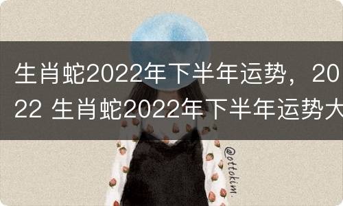 生肖蛇2022年下半年运势，2022 生肖蛇2022年下半年运势大全