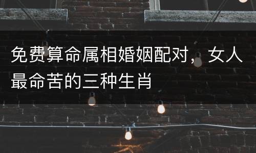 免费算命属相婚姻配对，女人最命苦的三种生肖