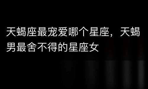 天蝎座最宠爱哪个星座，天蝎男最舍不得的星座女