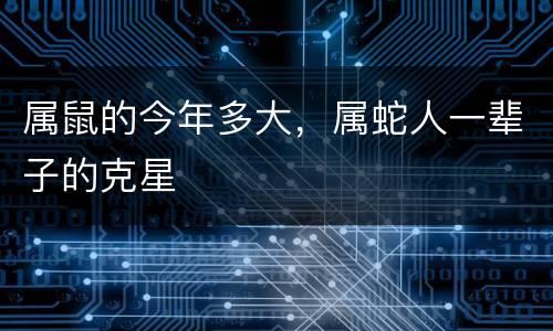属鼠的今年多大，属蛇人一辈子的克星