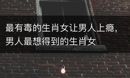最有毒的生肖女让男人上瘾，男人最想得到的生肖女
