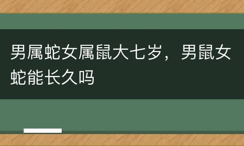 男属蛇女属鼠大七岁，男鼠女蛇能长久吗