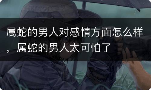 属蛇的男人对感情方面怎么样，属蛇的男人太可怕了