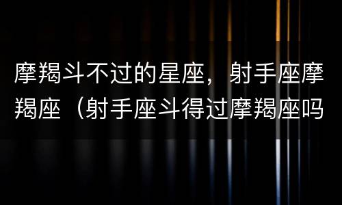 摩羯斗不过的星座，射手座摩羯座（射手座斗得过摩羯座吗）