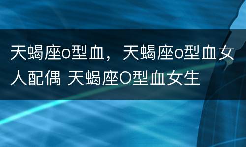 天蝎座o型血，天蝎座o型血女人配偶 天蝎座O型血女生