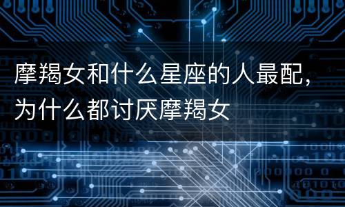 摩羯女和什么星座的人最配，为什么都讨厌摩羯女