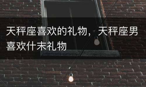 天秤座喜欢的礼物，天秤座男喜欢什末礼物