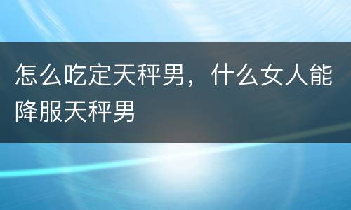 怎么吃定天秤男，什么女人能降服天秤男