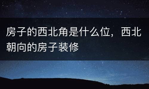 房子的西北角是什么位，西北朝向的房子装修