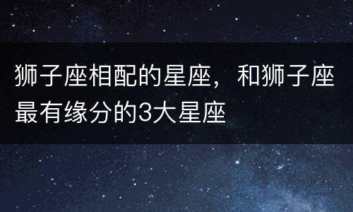 狮子座相配的星座，和狮子座最有缘分的3大星座
