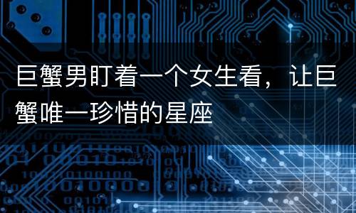 巨蟹男盯着一个女生看，让巨蟹唯一珍惜的星座