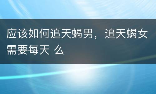 应该如何追天蝎男，追天蝎女需要每天 么
