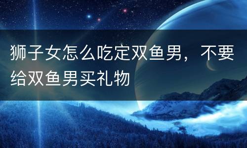 狮子女怎么吃定双鱼男，不要给双鱼男买礼物