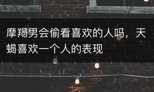 摩羯男会偷看喜欢的人吗，天蝎喜欢一个人的表现